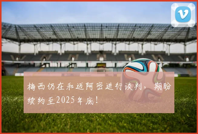 梅西仍在和迈阿密进行谈判，期盼续约至2025年底！